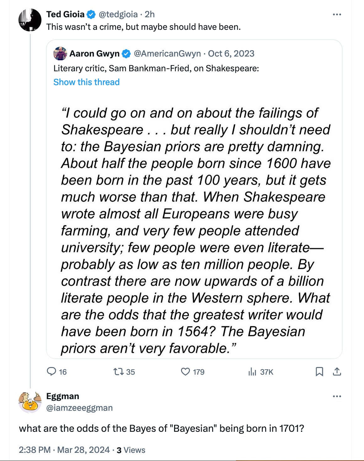 SBF: "I could go on and on about the failings of Shakespeare ... but really I shouldn't need to: the Bayesian priors are pretty damning. About half the people born since 1600 have been born in the past 100 years, but it gets much worse than that. When Shakespeare wrote almost all Europeans were busy farming, and very few people attended university; few people were even literate— probably as low as ten million people. By contrast there are now upwards of a billion literate people in the Western sphere. What are the odds that the greatest writer would have been born in 1564? The Bayesian priors aren't very favorable."