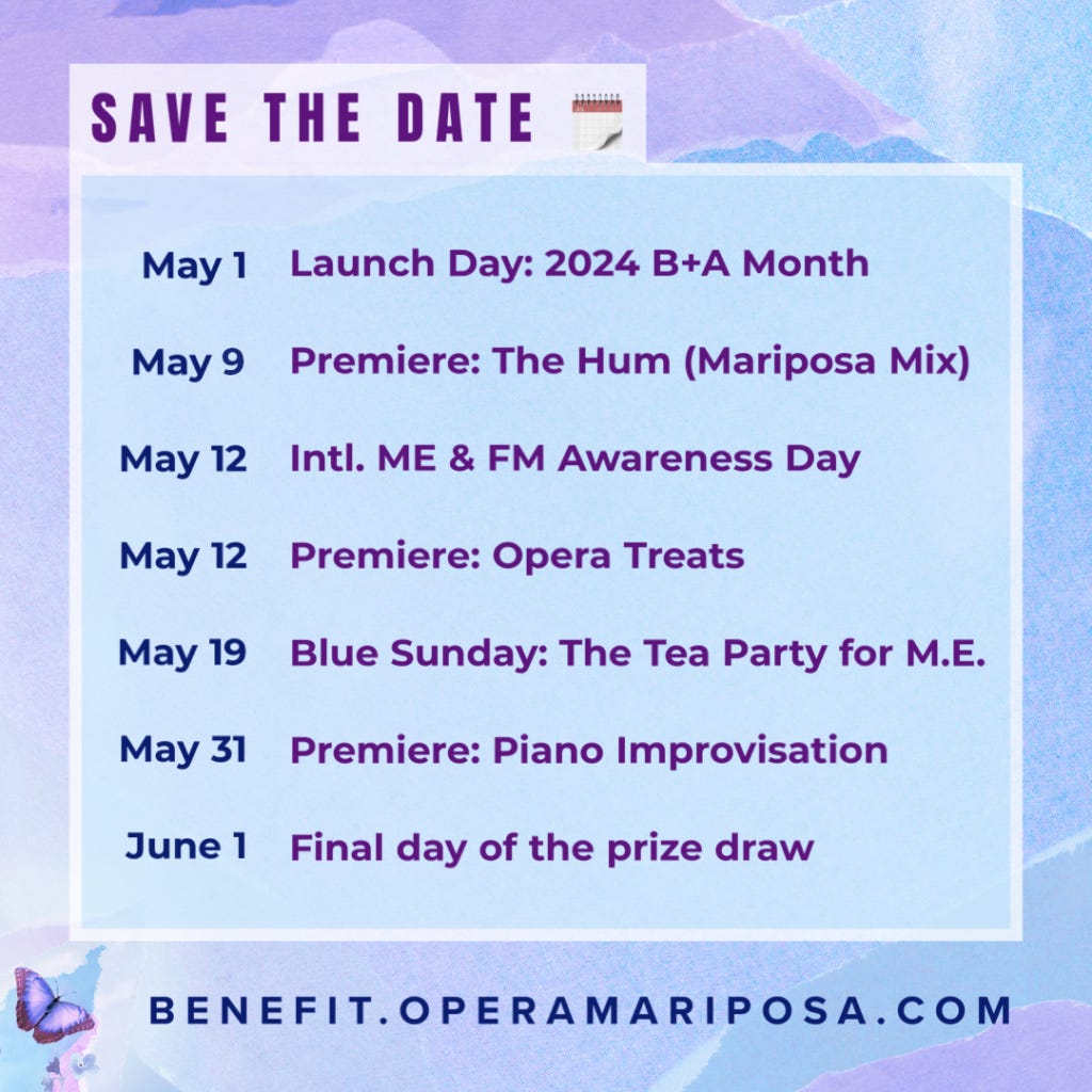 A violet, blue and teal graphic of translucent torn strips of paper. Blue and purple text reads, Save the Date, calendar emoji: May 1 Launch day: 2024 B+A Month. May 9 Premiere: The Hum (Mariposa Mix). May 12 International ME & FM Awareness Day. May 12 Premiere: Opera Treats. May 19 Blue Sunday: the tea party for M.E. May 31 Premiere: Piano Improvisation. June 1: Final day of the prize draw. At the bottom next to a tiny purple butterfly is the URL Benefit.OperaMariposa.com
