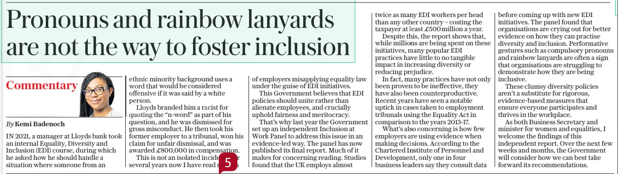 Pronouns and rainbow lanyards are not the way to foster inclusion The Daily Telegraph20 Mar 2024By Kemi Badenoch IN 2021, a manager at Lloyds bank took an internal Equality, Diversity and Inclusion (EDI) course, during which he asked how he should handle a situation where someone from an ethnic minority background uses a word that would be considered offensive if it was said by a white person. Lloyds branded him a racist for quoting the “n-word” as part of his question, and he was dismissed for gross misconduct. He then took his former employer to a tribunal, won his claim for unfair dismissal, and was awarded £800,000 in compensation. This is not an isolated incident. For several years now I have read reports of employers misapplying equality law under the guise of EDI initiatives. This Government believes that EDI policies should unite rather than alienate employees, and crucially uphold fairness and meritocracy. That’s why last year the Government set up an independent Inclusion at Work Panel to address this issue in an evidence-led way. The panel has now published its final report. Much of it makes for concerning reading. Studies found that the UK employs almost twice as many EDI workers per head than any other country – costing the taxpayer at least £500million a year. Despite this, the report shows that, while millions are being spent on these initiatives, many popular EDI practices have little to no tangible impact in increasing diversity or reducing prejudice. In fact, many practices have not only been proven to be ineffective, they have also been counterproductive. Recent years have seen a notable uptick in cases taken to employment tribunals using the Equality Act in comparison to the years 2013-17. What’s also concerning is how few employers are using evidence when making decisions. According to the Chartered Institute of Personnel and Development, only one in four business leaders say they consult data before coming up with new EDI initiatives. The panel found that organisations are crying out for better evidence on how they can practise diversity and inclusion. Performative gestures such as compulsory pronouns and rainbow lanyards are often a sign that organisations are struggling to demonstrate how they are being inclusive. These clumsy diversity policies aren’t a substitute for rigorous, evidence-based measures that ensure everyone participates and thrives in the workplace. As both Business Secretary and minister for women and equalities, I welcome the findings of this independent report. Over the next few weeks and months, the Government will consider how we can best take forward its recommendations. Article Name:Pronouns and rainbow lanyards are not the way to foster inclusion Publication:The Daily Telegraph Author:By Kemi Badenoch Start Page:2 End Page:2