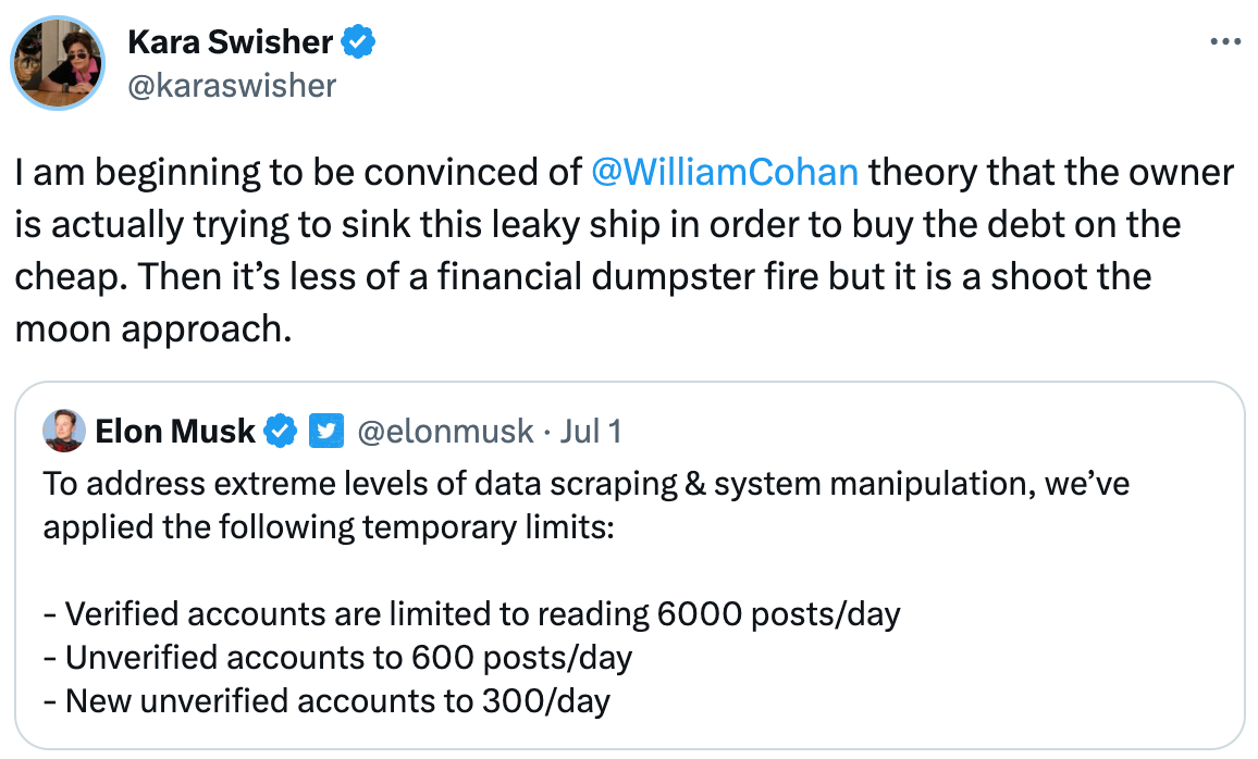  See new Tweets Conversation Kara Swisher @karaswisher I am beginning to be convinced of  @WilliamCohan  theory that the owner is actually trying to sink this leaky ship in order to buy the debt on the cheap. Then it’s less of a financial dumpster fire but it is a shoot the moon approach. Quote Tweet Elon Musk  @elonmusk · Jul 1 To address extreme levels of data scraping & system manipulation, we’ve applied the following temporary limits:  - Verified accounts are limited to reading 6000 posts/day - Unverified accounts to 600 posts/day - New unverified accounts to 300/day
