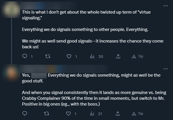 The reply to Pam's post says: This is what I don't get about the whole twisted up term of "virtue signaling." Everything we do signals something to other people. Everything. We might as well send good signals--it increases the chance they come back us! To which Pam replies: Yes, Everything we do signals something, might as well be the good stuff. And when you signal consistently then it lands as more genuine vs. being Crabby Complainer 90% of the time in small moments, but switch to Mr. Positive in big ones (eg., with the boss.) 