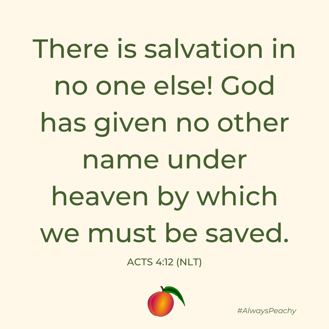 There is salvation in no one else! God has given no other name under heaven by which we must be saved.” (Acts 4:12)