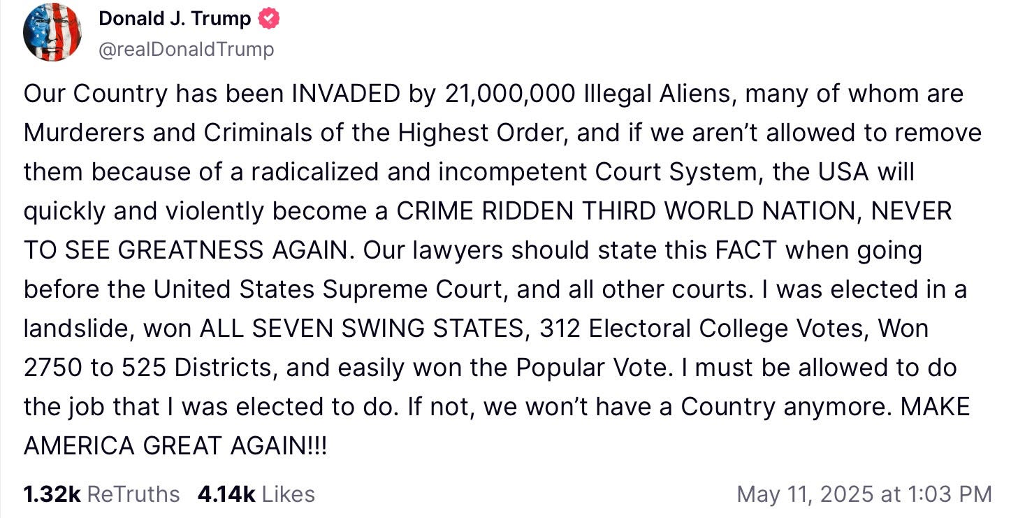Trump on Truth Social: Our Country has been INVADED by 21,000,000 Illegal Aliens, many of whom are Murderers and Criminals of the Highest Order, and if we aren’t allowed to remove them because of a radicalized and incompetent Court System, the USA will quickly and violently become a CRIME RIDDEN THIRD WORLD NATION, NEVER TO SEE GREATNESS AGAIN. Our lawyers should state this FACT when going before the United States Supreme Court, and all other courts. I was elected in a landslide, won ALL SEVEN SWING STATES, 312 Electoral College Votes, Won 2750 to 525 Districts, and easily won the Popular Vote. I must be allowed to do the job that I was elected to do. If not, we won’t have a Country anymore. MAKE AMERICA GREAT AGAIN!!!