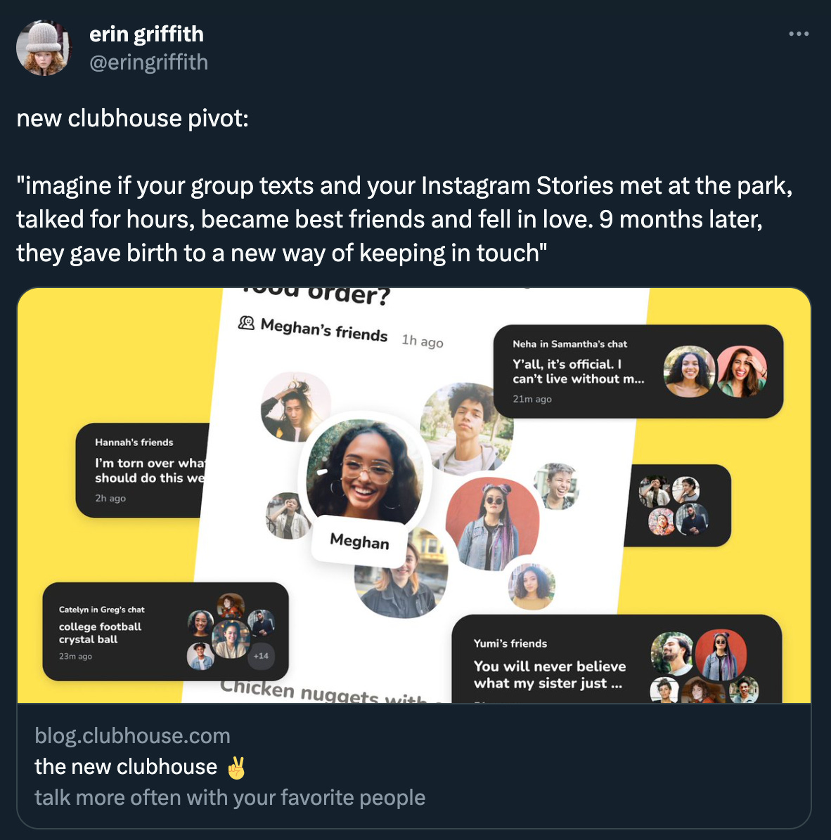 Erin Griffith tweeted: ”new clubhouse pivot:” quoting from Clubhouse’s linked blog post: "imagine if your group texts and your Instagram Stories met at the park, talked for hours, became best friends and fell in love. 9 months later, they gave birth to a new way of keeping in touch," which I assume was written by Hannibal Lecter.