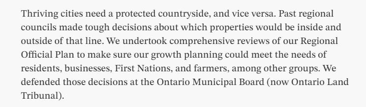 Text: Thriving cities need a protected countryside, and vice versa. Past regional councils made tough decisions about which properties would be inside and outside of that line. We undertook comprehensive reviews of our Regional Official Plan to make sure our growth planning could meet the needs of residents, businesses, First Nations, and farmers, among other groups. We defended those decisions at the Ontario Municipal Board (now Ontario Land Tribunal).