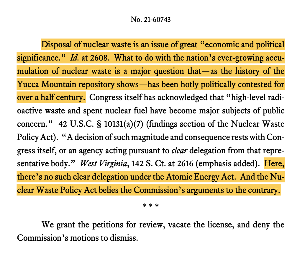Disposal of nuclear waste is an issue of great “economic and political significance.” Id. at 2608. What to do with the nation’s ever-growing accu- mulation of nuclear waste is a major question that—as the history of the Yucca Mountain repository shows—has been hotly politically contested for over a half century. Congress itself has acknowledged that “high-level radi- oactive waste and spent nuclear fuel have become major subjects of public concern.” 42 U.S.C. § 10131(a)(7) (findings section of the Nuclear Waste Policy Act). “A decision of such magnitude and consequence rests with Con- gress itself, or an agency acting pursuant to clear delegation from that repre- sentative body.” West Virginia, 142 S. Ct. at 2616 (emphasis added). Here, there’s no such clear delegation under the Atomic Energy Act. And the Nu- clear Waste Policy Act belies the Commission’s arguments to the contrary. *** We grant the petitions for review, vacate the license, and deny the Commission’s motions to dismiss.