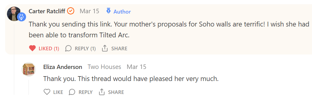 Carter Ratcliff, Mar 15, author: Thank you for sending this link. Your mother's proposals for Soho walls are terrific. I wish she had been able to transform Tilted Arc. One reply: Eliza Anderson, Two Houses, Mar 15: Thank you. This thread would have pleased her very much.