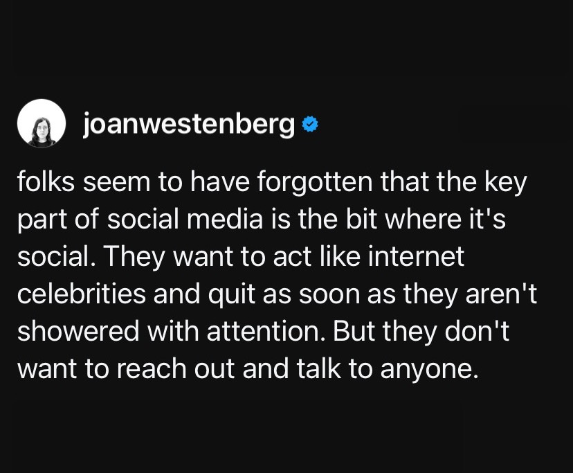 Threads screenshot from user @joanwestenberg says "folks seem to have forgotten that the key part of social media is the bit where it's social. They want to act like internet celebrities and quit as soon as they aren't showered with attention. But they don't want to reach out and talk to anyone."
