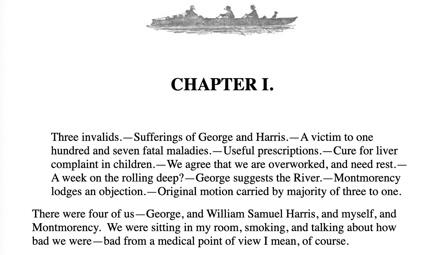 CHAPTER I. Three invalids.—Sufferings of George and Harris.—A victim to one hundred and seven fatal maladies.—Useful prescriptions.—Cure for liver complaint in children.—We agree that we are overworked, and need rest.—A week on the rolling deep?—George suggests the River.—Montmorency lodges an objection.—Original motion carried by majority of three to one.  There were four of us—George, and William Samuel Harris, and myself, and Montmorency.  We were sitting in my room, smoking, and talking about how bad we were—bad from a medical point of view I mean, of course.