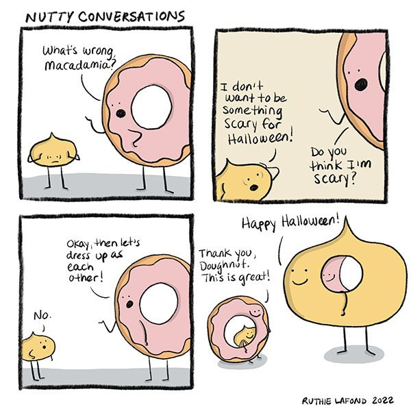 Macadamia looks worried. “What’s wrong, Macadamia?” asks Donut. “I don’t want to be something scary for Halloween!” says Macadamia. “Do you think I’m scary?” asks Donut. “No,” replies Macadamia.” “Okay, then let’s dress up as each other!” says Donut. In the next panel, they’re dressed up as each other. “Thank you, Doughnut. This is great!” exclaims Macadamia. “Happy Halloween!” says Donut.