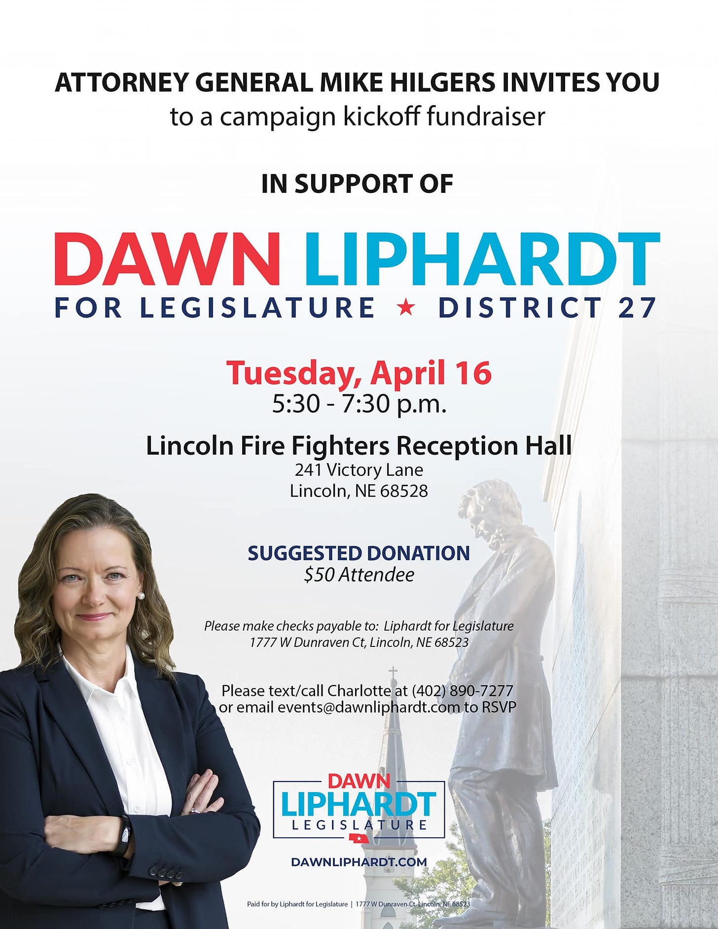 May be an image of 2 people and text that says 'ATTORNEY GENERAL MIKE HILGERS INVITES YOU to a campaign kickoff fundraiser IN SUPPORT OF DAWN LIPHARDT FOR LEGISLATURE DISTRICT 27 Tuesday, April 16 5:30-7:30 p.m. Lincoln Fire Fighters Reception Hall 241 Victory Lane Lincoln, NE 68528 SUGGESTED DONATION $50 Attendee Please make checks payable to: Liphardtfor Legislature 1777 Dunraven Ct,Lincoln, NE 68523 Please text/call Charltte (402) or email events@dawnliphardt.comto RSVP DAWN LIPHARDT LEGISLATURE LEGIS DAWNLIPHARDT.COM P PaidforbyLiphardt.forLegislature'