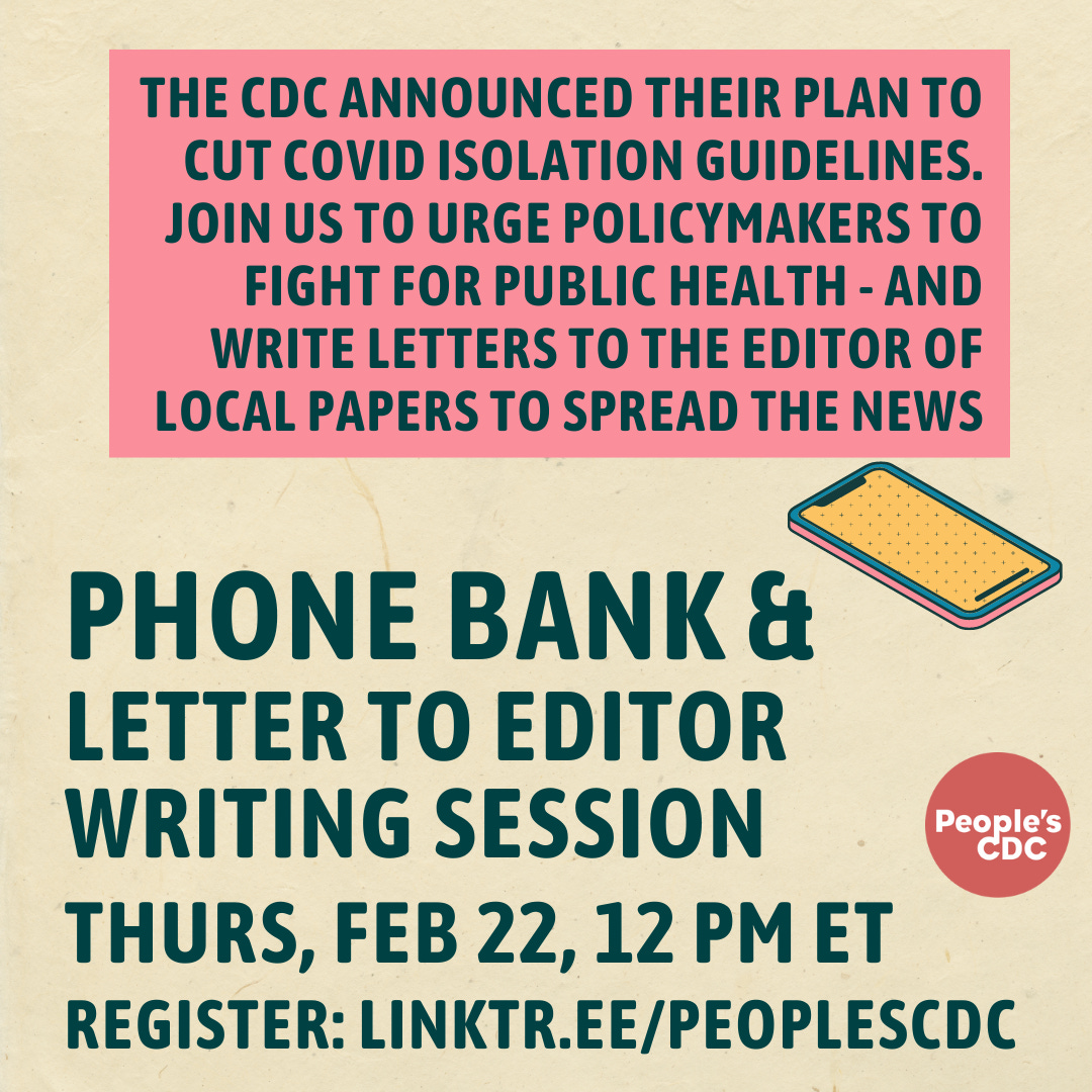 Alt text: Text on pink background reads, "the cdc announced their plan to cut COVID isolation guidelines. join us to urge policymakers to fight for public health - and write letters to the editor of local papers to spread the News" Bottom text reads, "Phone bank and letter to editor writing session. Thurs, Feb 22, 12 pm EST. Register: linktr.ee/peoplescdc" A line drawing of a smartphone is on the left between the text. The People's CDC logo is next to the bottom text.