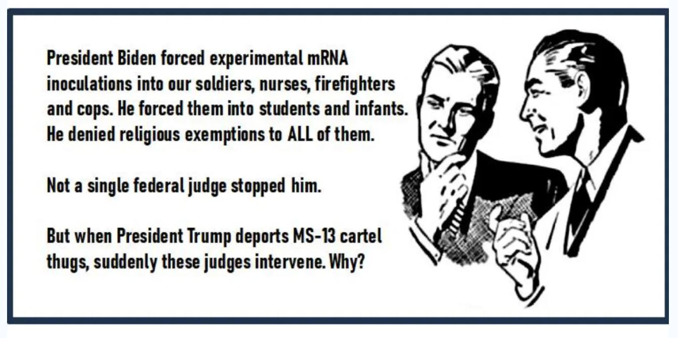May be an image of text that says 'President Biden forced experimental mRNA inoculations into our soldiers, nurses, firefighters and cops. He forced them into students and infants. He denied religious exemptions to ALL of them. Not a single federal judge stopped him. But when President Trump deports MS-13 cartel thugs, suddenly these judges intervene. Why?'