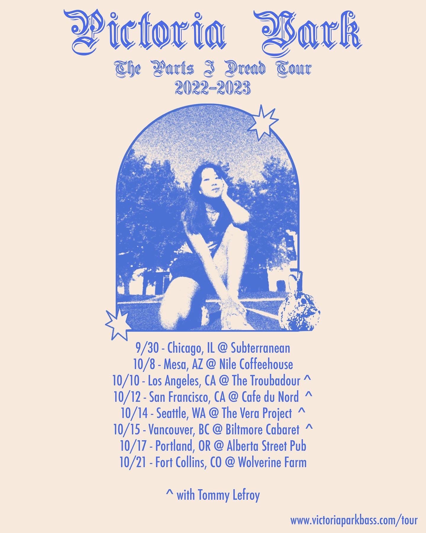 pictoria vark 
the parts i dread tour 2022-2023

9/30 - Chicago, IL @ Subterranean 
10/8 - Mesa, AZ @ Nile Coffeehouse 
10/10 - Los Angeles, CA @ The Troubadour 
10/12 - San Francisco, CA @ Cafe du Nord
10/14 - Seattle, WA @ The Vera Project 
10/15 - Vancouver, BC @ Biltmore Cabaret
10/17 - Portland, OR @ Alberta Street Pub 
10/21 - Fort Collins, CO @ Wolverine Farm

10/10-10/15 with Tommy Lefroy

victoriaparkbass.com/tour for tickets