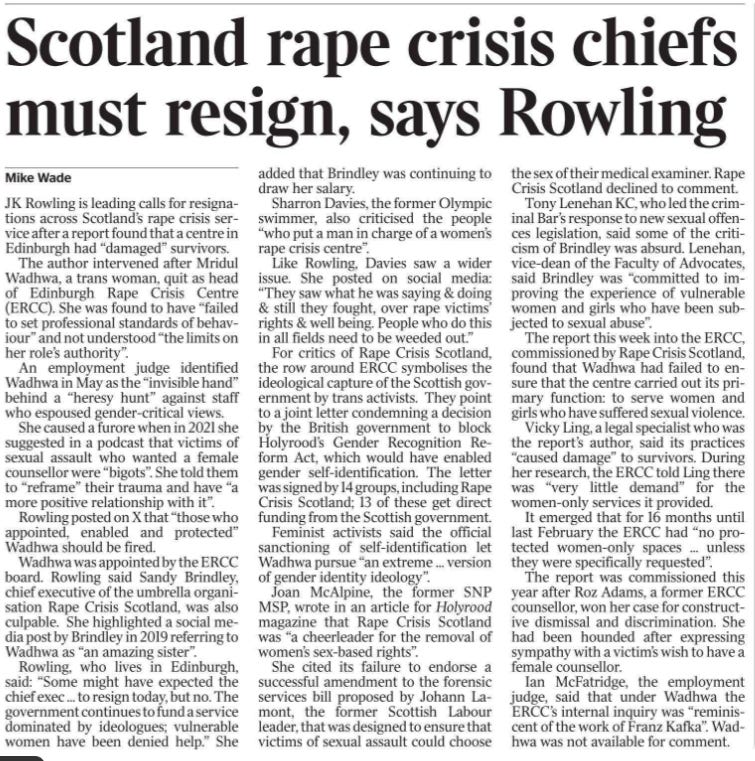 Scotland rape crisis chiefs must resign, says Rowling Mike Wade JK Rowling is leading calls for resignations across Scotland’s rape crisis service after a report found that a centre in Edinburgh had “damaged” survivors.  The author intervened after Mridul Wadhwa, a trans woman, quit as head of Edinburgh Rape Crisis Centre (ERCC). She was found to have “failed to set professional standards of behaviour” and not understood “the limits on her role’s authority”.  An employment judge identified Wadhwa in May as the “invisible hand” behind a “heresy hunt” against staff who espoused gender-critical views.  She caused a furore when in 2021 she suggested in a podcast that victims of sexual assault who wanted a female counsellor were “bigots”. She told them to “reframe” their trauma and have “a more positive relationship with it”.  Rowling posted on X that “those who appointed, enabled and protected”  Wadhwa should be fired.  Wadhwa was appointed by the ERCC board. Rowling said Sandy Brindley, chief executive of the umbrella organisation Rape Crisis Scotland, was also culpable. She highlighted a social media post by Brindley in 2019 referring to Wadhwa as “an amazing sister”.  Rowling, who lives in Edinburgh, said: “Some might have expected the chief exec ... to resign today, but no. The government continues to fund a service dominated by ideologues; vulnerable women have been denied help.” She added that Brindley was continuing to draw her salary.  Sharron Davies, the former Olympic swimmer, also criticised the people “who put a man in charge of a women’s rape crisis centre”.  Like Rowling, Davies saw a wider issue. She posted on social media: “They saw what he was saying & doing & still they fought, over rape victims’ rights & well being. People who do this in all fields need to be weeded out.”  For critics of Rape Crisis Scotland, the row around ERCC symbolises the ideological capture of the Scottish government by trans activists. They point to a joint letter condemning a decision by the British government to block Holyrood’s Gender Recognition Reform Act, which would have enabled gender self-identification. The letter was signed by 14 groups, including Rape Crisis Scotland; 13 of these get direct funding from the Scottish government.  Feminist activists said the official sanctioning of self-identification let Wadhwa pursue “an extreme ... version of gender identity ideology”.  Joan McAlpine, the former SNP MSP, wrote in an article for Holyrood magazine that Rape Crisis Scotland was “a cheerleader for the removal of women’s sex-based rights”.  She cited its failure to endorse a successful amendment to the forensic services bill proposed by Johann Lamont, the former Scottish Labour leader, that was designed to ensure that victims of sexual assault could choose the sex of their medical examiner. Rape Crisis Scotland declined to comment.  Tony Lenehan KC, who led the criminal Bar’s response to new sexual offences legislation, said some of the criticism of Brindley was absurd. Lenehan, vice-dean of the Faculty of Advocates, said Brindley was “committed to improving the experience of vulnerable women and girls who have been subjected to sexual abuse”.  The report this week into the ERCC, commissioned by Rape Crisis Scotland, found that Wadhwa had failed to ensure that the centre carried out its primary function: to serve women and girls who have suffered sexual violence.  Vicky Ling, a legal specialist who was the report’s author, said its practices “caused damage” to survivors. During her research, the ERCC told Ling there was “very little demand” for the women-only services it provided.  It emerged that for 16 months until last February the ERCC had “no protected women-only spaces ... unless they were specifically requested”.  The report was commissioned this year after Roz Adams, a former ERCC counsellor, won her case for constructive dismissal and discrimination. She had been hounded after expressing sympathy with a victim’s wish to have a female counsellor.  Ian McFatridge, the employment judge, said that under Wadhwa the ERCC’s internal inquiry was “reminiscent of the work of Franz Kafka”. Wadhwa was not available for comment.