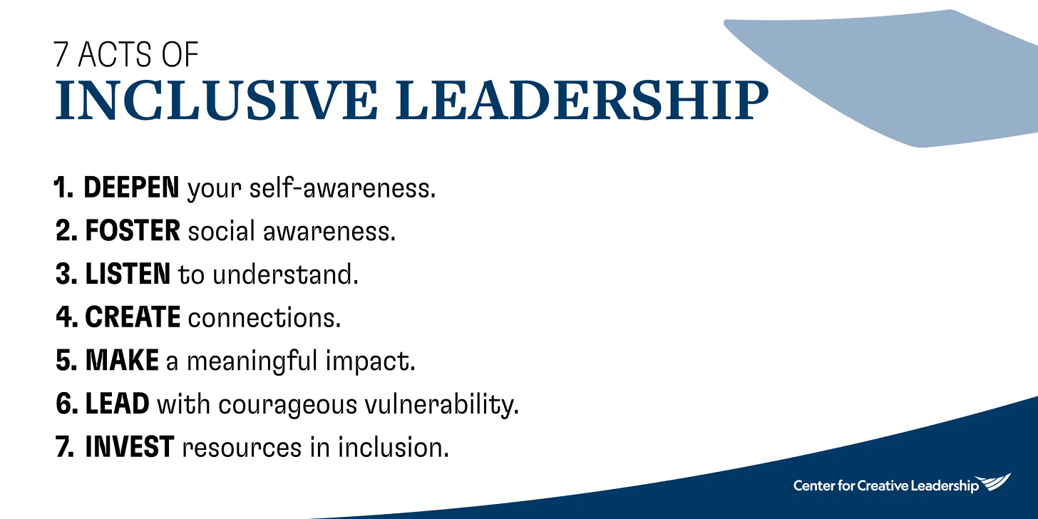 seven acts of Inclusive leadership:  Deepen your self-awareness.  Foster social awareness.  Reveal blind spots. (Personal note: I would change "blind spots" to "areas for growth" or something similar)  Listen to understand  Create connections  Lead with courageous vulnerability  Invest resources in inclusion