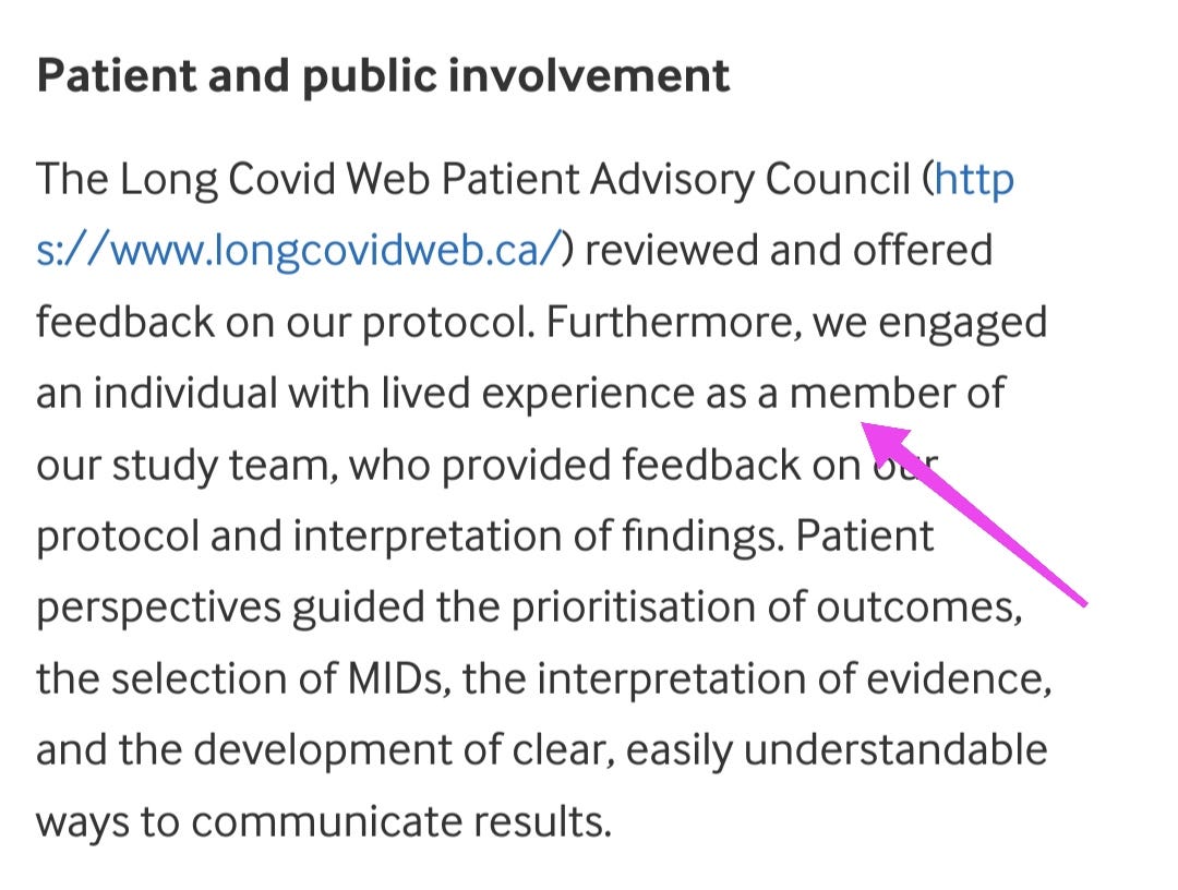 Patient and public involvement    The Long Covid Web Patient Advisory Council (https://www.longcovidweb.ca/) reviewed and offered feedback on our protocol. Furthermore, we engaged an individual with lived experience as a member of our study team, who provided feedback on our protocol and interpretation of findings. Patient perspectives guided the prioritisation of outcomes, the selection of MIDs, the interpretation of evidence, and the development of clear, easily understandable ways to communicate results.