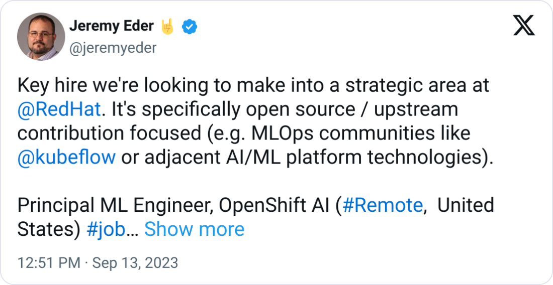 Jeremy Eder 🤘 @jeremyeder Key hire we're looking to make into a strategic area at  @RedHat . It's specifically open source / upstream contribution focused (e.g. MLOps communities like  @kubeflow  or adjacent AI/ML platform technologies).  Principal ML Engineer, OpenShift AI (#Remote,  United States) #job https://social.icims.com/viewjob/pt169462508690472e9f   @kubeflow   @kubernetesio   @openshift