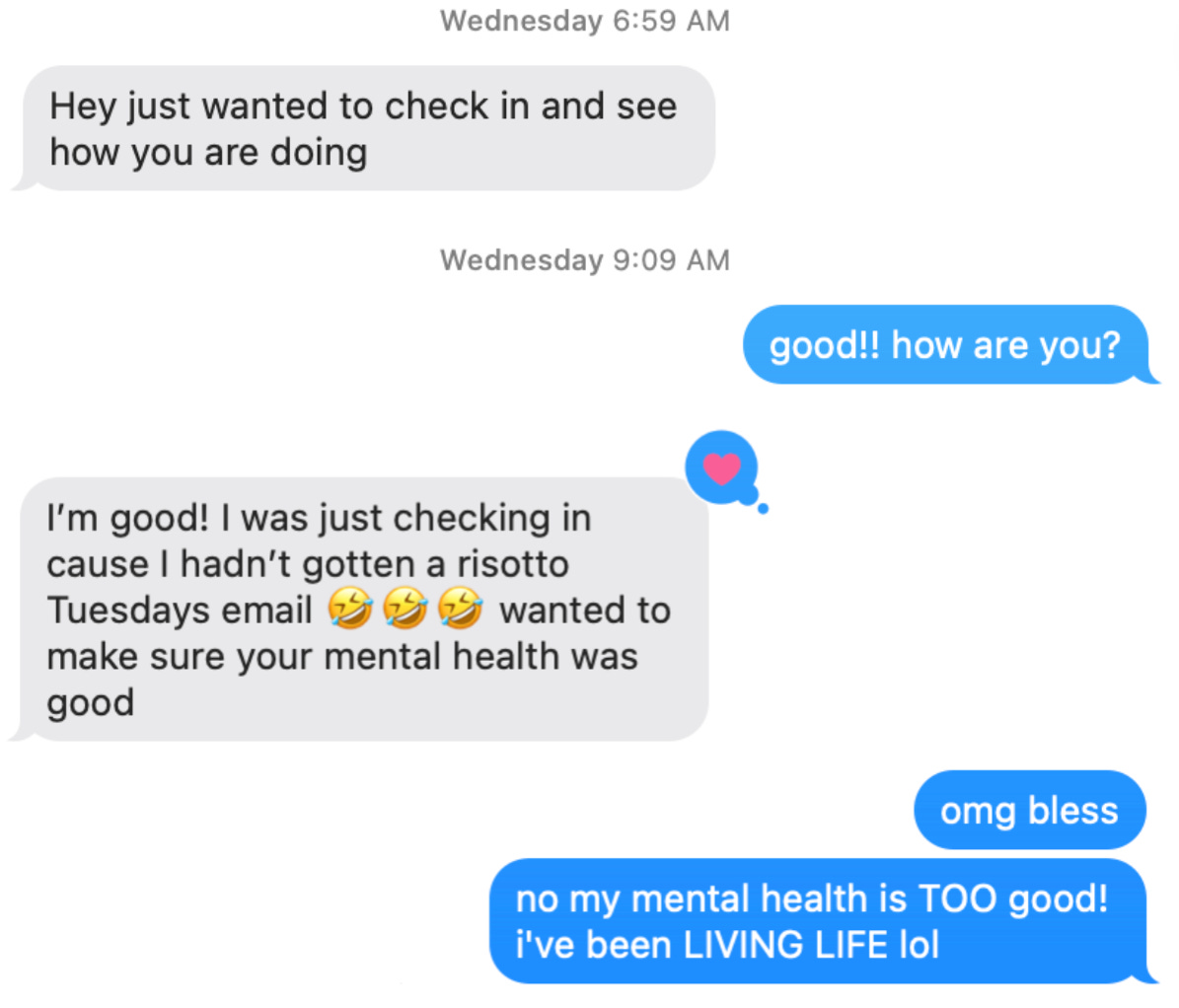 Chat conversation. Person 1: Hey just wanted to check in and see how you are doing. Person 2: Good!! how are you? Person 1: I'm good. I was just checking in cause I hadn't gotten a risotto Tuesdays email [3 laughing emojis] wanted to make sure your mental health was good. Person 2: omg bless Person 2: no my mental health is TOO good! i've been LIVING LIFE lol