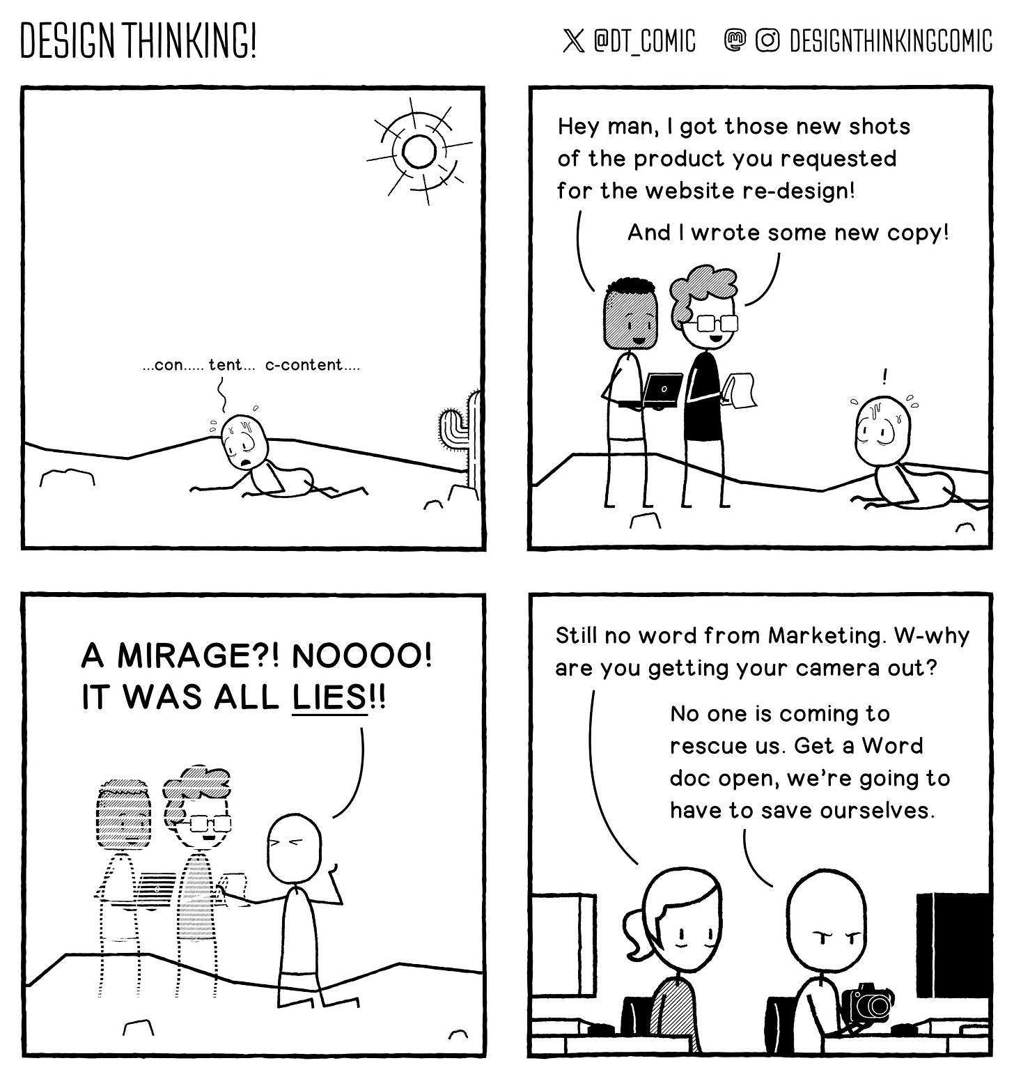 Panel 1:  The Design is crawling across a desert, looking desperate. He gasps "...con... tent... c-content..."   Panel 2:  Suddenly two people stand in front of him. They say "Hey man, I got those new shots of the product you requested for the website re-design!" The other says "And I wrote some copy!"   Panel 3:  The Designer reaches for them, but they vanish. He shouts "A mirage!?! Noooo! It was all lies!"   Panel 4:  We're actually in the office, and another designer is saying to him "Still no word from Marketing. W-why are you getting your camera out?" The Designer replies "No one is coming to rescue us. Get a Word doc open, we're going to have to save ourselves."