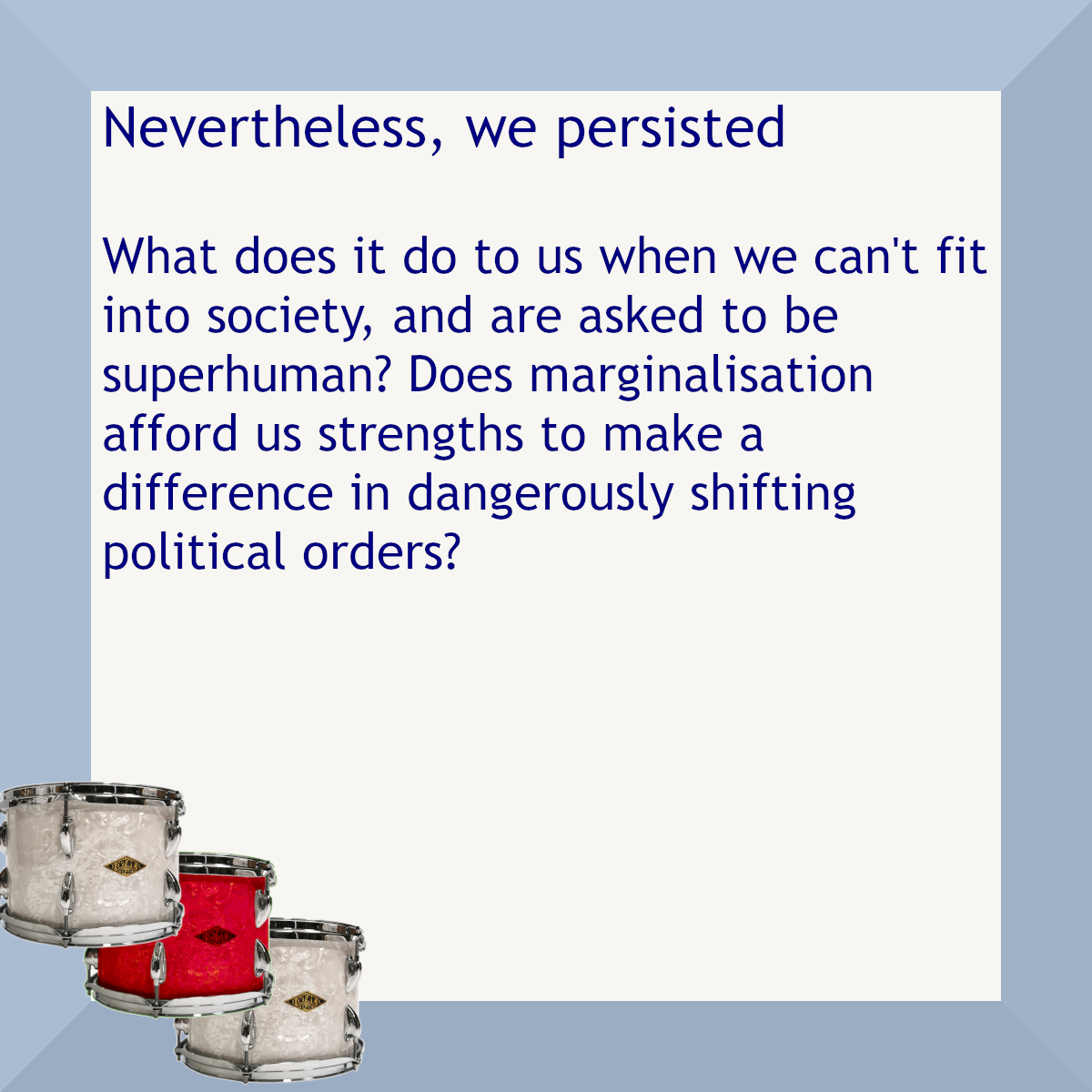 Blue border with three drums, one red. Text: Nevertheless, we persisted. What does it do to us when we can't fit into society, and are asked to be superhuman? Does marginalisation afford us strengths to make a difference in dangerously shifting political orders?