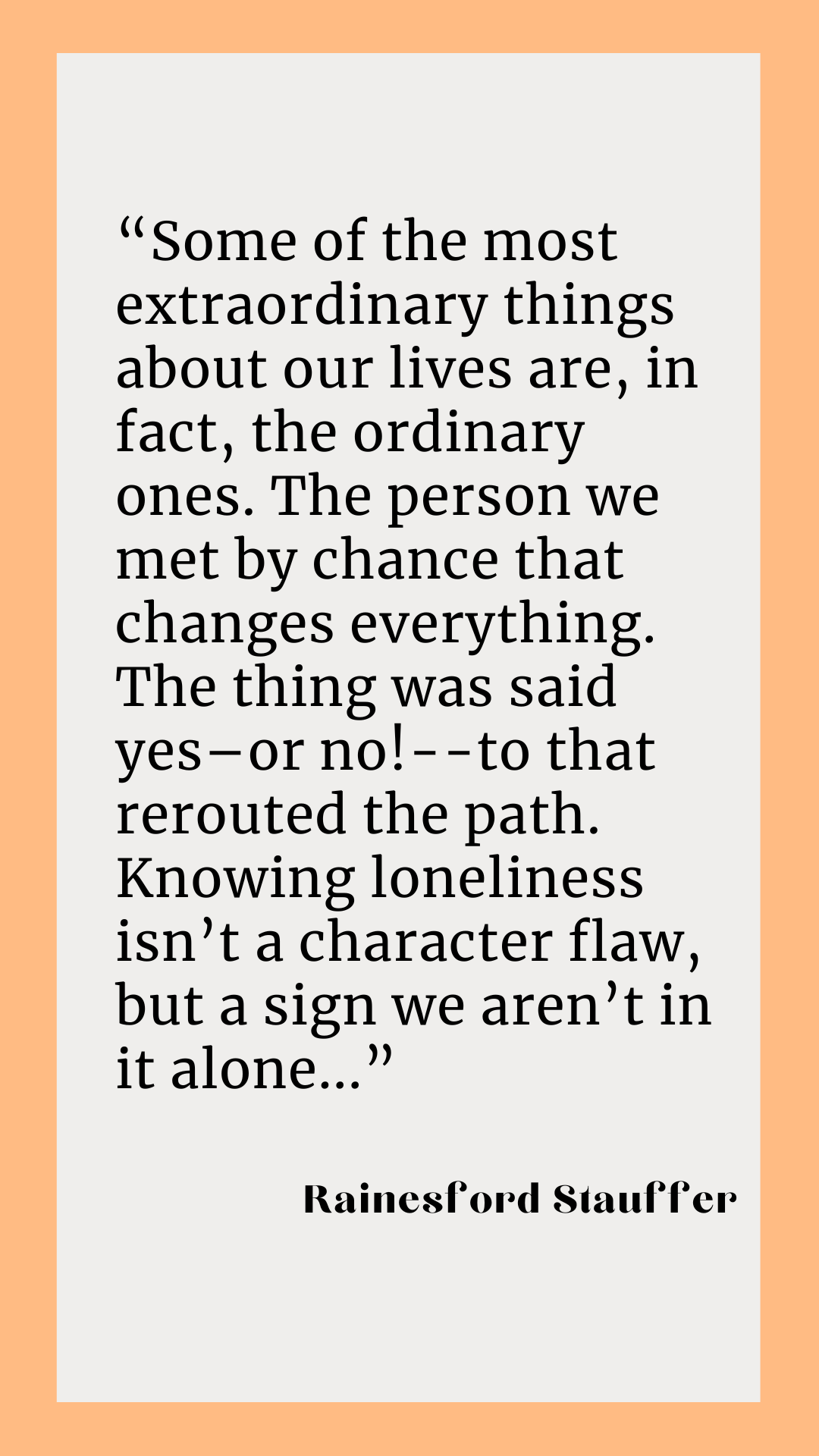 According to Rainesford Stauffer, “Some of the most extraordinary things about our lives are, in fact, the ordinary ones. The person we met by chance that changes everything. The thing was said yes–or no!--to that rerouted the path. Knowing loneliness isn’t a character flaw, but a sign we aren’t in it alone.”