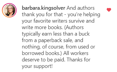 Barbara Kingsolver says: And authors thank you for that - you’re helping your favorite writers survive and write more books. (Authors typically earn less than a buck from a paperback sale, and nothing, of course, from used or borrowed books.) All workers deserve to be paid. Thanks for your support!