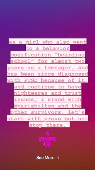 An Instagram post that reads: "as a girl who also went to a behavior modification 'boarding school' for almost two years as a teenager, and has since been diagnosed with PTSD because of it, and continue to have nightmares and trust issues, i stand with @parishilton and the other survivors.  let's start with provo but not stop there."