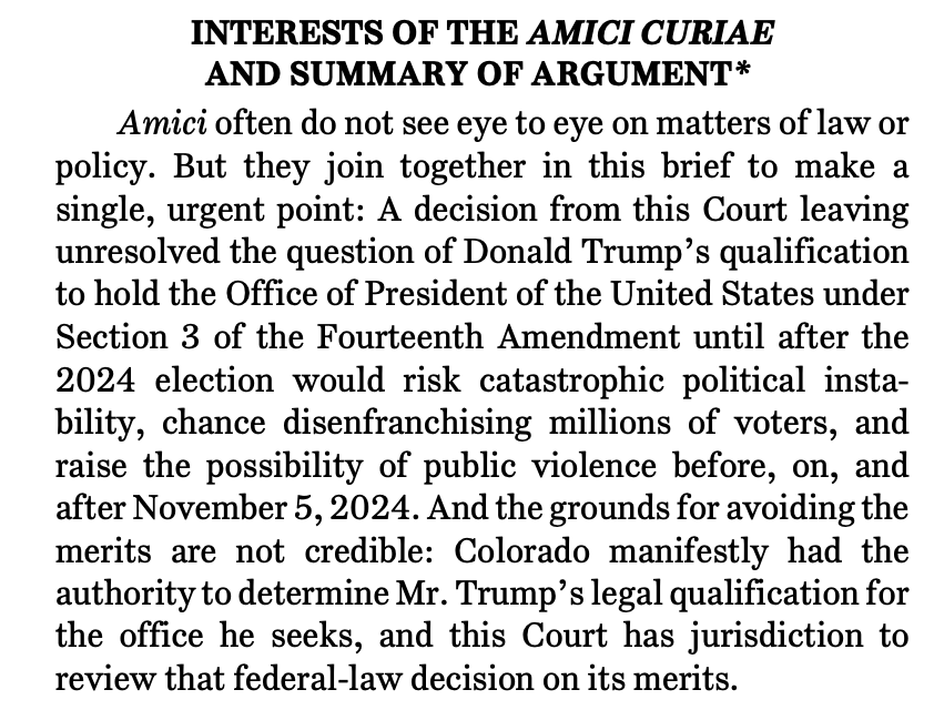 INTERESTS OF THE AMICI CURIAE AND SUMMARY OF ARGUMENT*1 Amici often do not see eye to eye on matters of law or policy. But they join together in this brief to make a single, urgent point: A decision from this Court leaving unresolved the question of Donald Trump’s qualification to hold the Office of President of the United States under Section 3 of the Fourteenth Amendment until after the 2024 election would risk catastrophic political instability, chance disenfranchising millions of voters, and raise the possibility of public violence before, on, and after November 5, 2024. And the grounds for avoiding the merits are not credible: Colorado manifestly had the authority to determine Mr. Trump’s legal qualification for the office he seeks, and this Court has jurisdiction to review that federal-law decision on its merits.