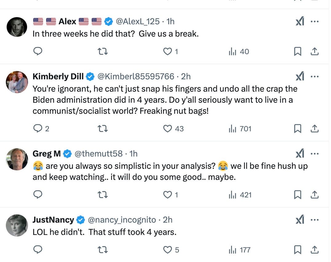 Alex  @AlexL_125  ·  1h  In three weeks he did that? Give us a break.  1  40  Kimberly Dill  @Kimberl85595766  ·  2h  You're ignorant, he can't just snap his fingers and undo all the crap the Biden administration did in 4 years. Do y'all seriously want to live in a communist/socialist world? Freaking nut bags!  2  43  701  Greg M  @themutt58  ·  1h  are you always so simplistic in your analysis? we ll be fine hush up and keep watching.. it will do you some good.. maybe.  1  421  JustNancy  @nancy_incognito  ·  2h  LOL he didn't. That stuff took 4 years.