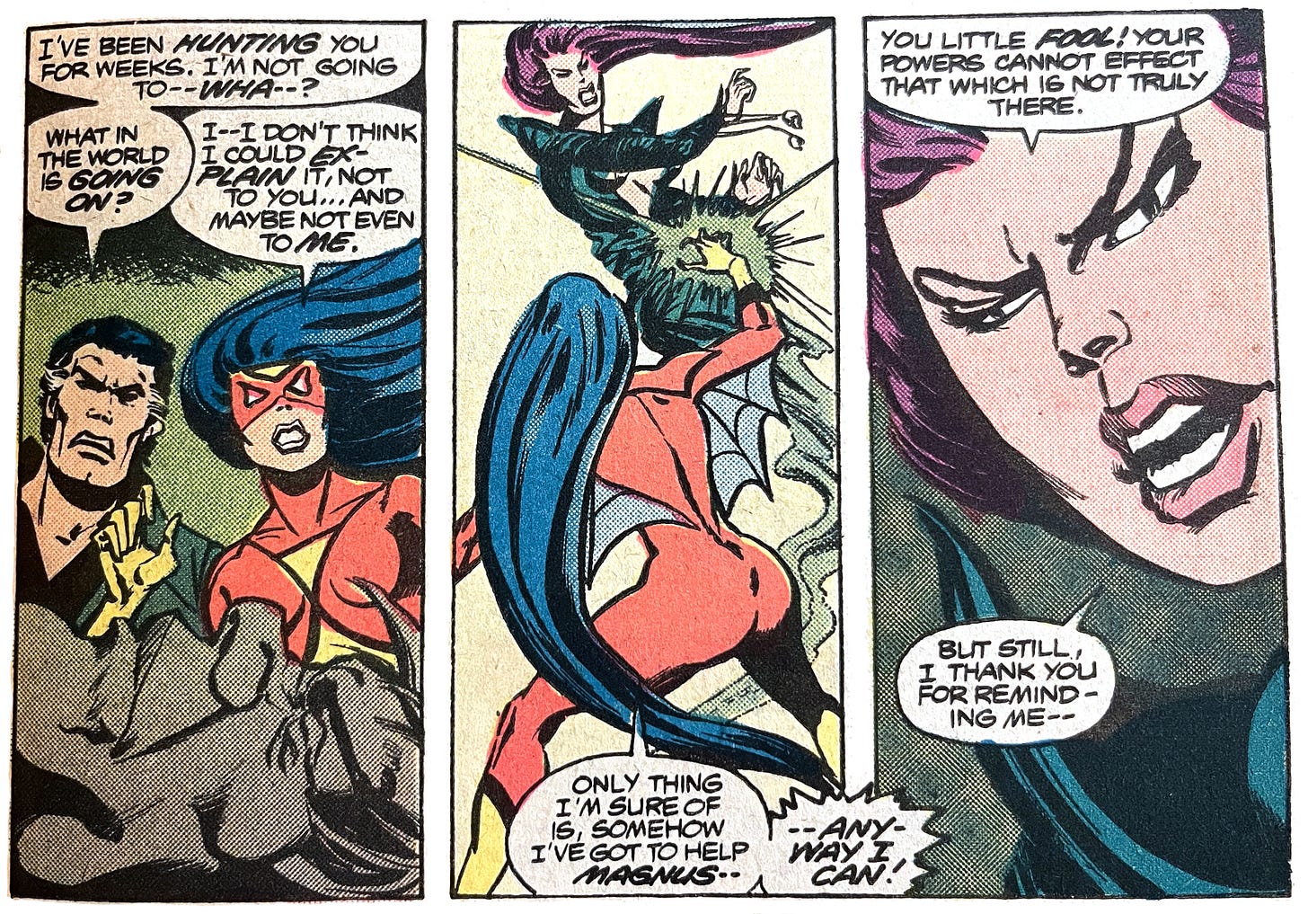 Three panels from this issue. Panel one shows Jerry Hunt showing up and saying to Spider-Woman "I've been hunting you for weeks. I'm not going to -- wha--? What in the world is going on?" Spider-Woman says "I -- I don't think I could explain it, not to you... and maybe not even to me." In the second panel, Spider-Woman says "Only thing I'm sure of is, somehow, I've got to help Magnus -- anyway I can!" Spider-Woman fires a green venom blast at Morgan Le Fay. In the third panel Morgan Le Fay says "You little fool! Your powers cannot effect that which is not truly there. But still, I thank you for reminding me --"