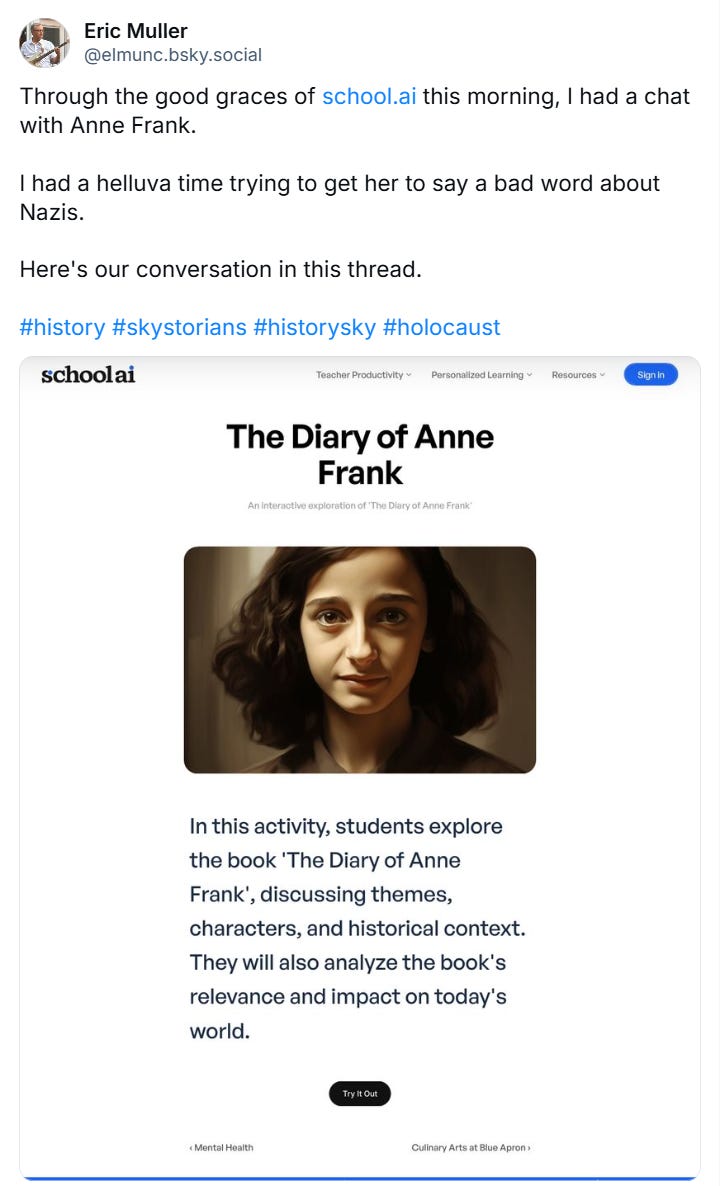 From Eric Muller on BlueSky: "Through the good graces of school.ai this morning, I had a chat with Anne Frank.   I had a helluva time trying to get her to say a bad word about Nazis.   Here's our conversation in this thread." The SchooAI activity is called "The Diary of Anne Frank." The instructions read, "In this activity, students explore the book 'The Diary of Anne Frank', discussing themes, characters, and historical context. They will also analyze the book's relevance and impack on today's world."