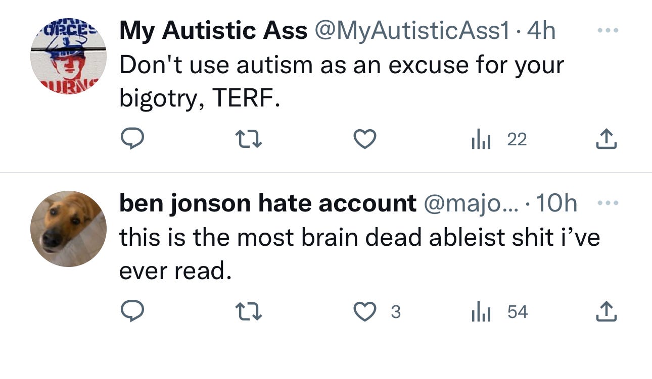 Two tweets that state My Autistic Ass @MyAutistic Ass1.4h Don't use autism as an excuse for your bigotry, TERF. ben jonson hate account @majo.... 10h this is the most brain dead ableist shit i've ever read.