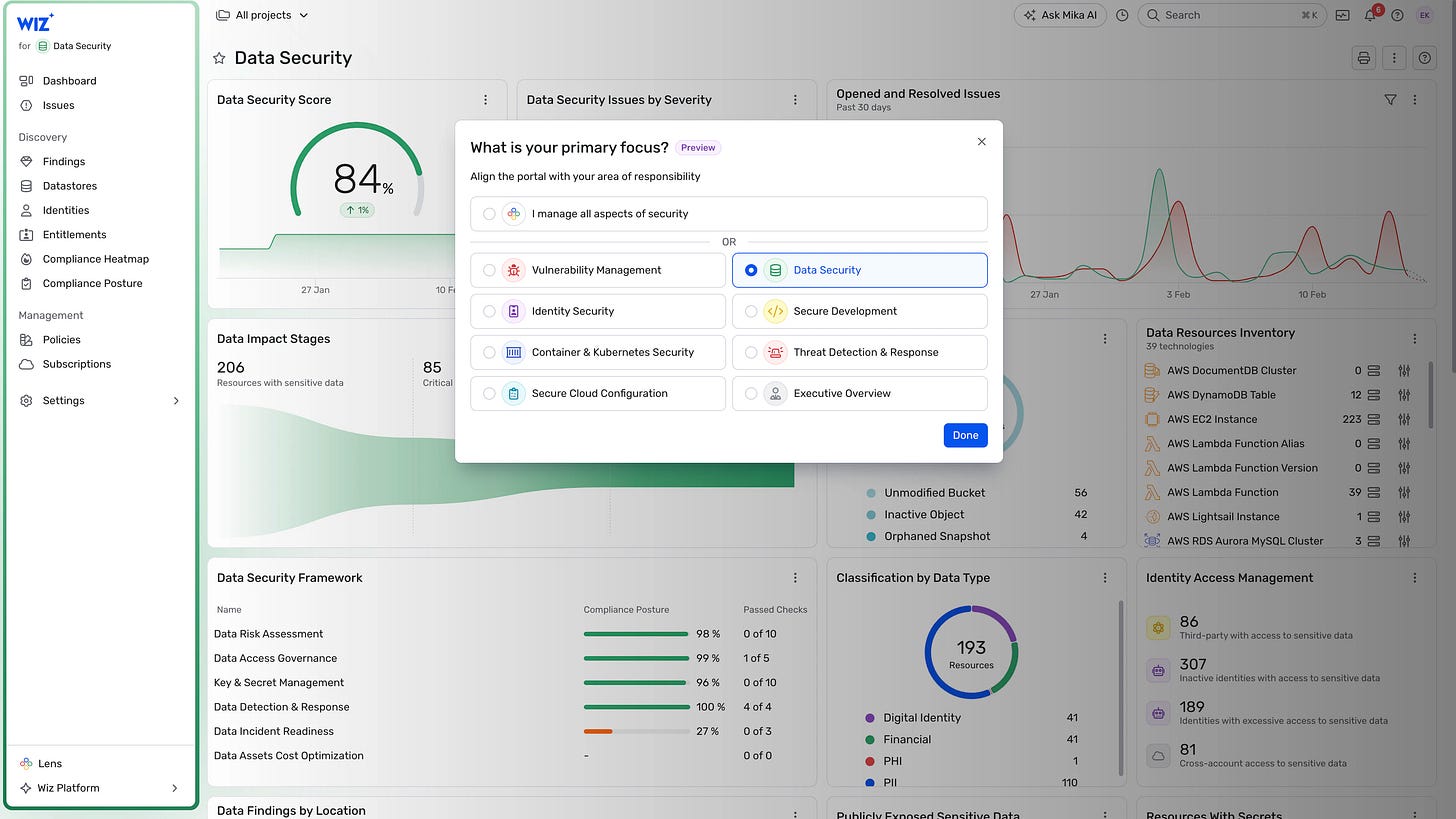 WIZ + 
for g Data Security 
00 Dashboard 
O Issues 
Discovery 
All projects v 
Data Security 
Data Security Score 
84% 
27 Jan 
Data Impact Stages 
206 
Resources with sensitive data 
Data Security Framework 
Name 
+++ Ask Mika 
Opened and Resolved Issues 
Data Security Issues by Severity 
What is your primary focus? Preview 
Align the portal with your area of responsibility 
o 
Findings 
Datastores 
Identities 
Entitlements 
Compliance Heatmap 
Compliance Posture 
O 
10 F 
C) 
85 
Critical 
O 
I manage all aspects of security 
Vulnerability Management 
Identity Security 
Container & Kubernetes Security 
Secure Cloud Configuration 
Compliance Posture 
o 
Past 30 days 
Data Security 
Secure Development 
Threat Detection & Response 
Executive Overview 
x 
27 Jan 
Management 
Policies 
O Subscriptions 
@ Settings 
OR 
O 
O 
O 
Done 
Unmodified Bucket 
Inactive Object 
Orphaned Snapshot 
Classification by Data Type 
56 
42 
4 
Passed Checks 