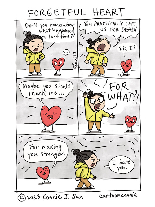 Forgetful Heart 5-panel comic strip of a girl with a bun talking to her plushy cartoon heart, titled "Forgetful Heart." In panel 1, hands on her hips, she says to the heart, "Don't you remember what happened last time??" In panel 2, with heightened emotion, she says in all caps, "You practically left us for dead!" Innocently, heart says, "Did I?" Panel 3 is a close-up of the heart suggesting, "Maybe you should thank me..." In panel 4, the girl exclaims in exasperation, "FOR WHAT?!" In panel 5, heart responds matter-of-factly, "For making you stronger." The girl walks off and mutters, "I hate you." Comic by Connie Sun, cartoonconnie, 2023.