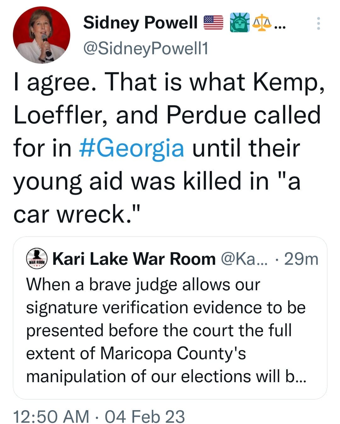 May be a Twitter screenshot of 1 person and text that says 'Sidney Powell @SidneyPowell1 I agree. That is what Kemp, Loeffler, and Perdue called for in #Georgia until their young aid was killed in "a car wreck." Wher 29m Kari Lake War Room @Ka... a brave judge allows our signature verification evidence to be presented before the court the full extent of Maricopa County's manipulation of our elections will b... 12:50 AM. 04 Feb 23'