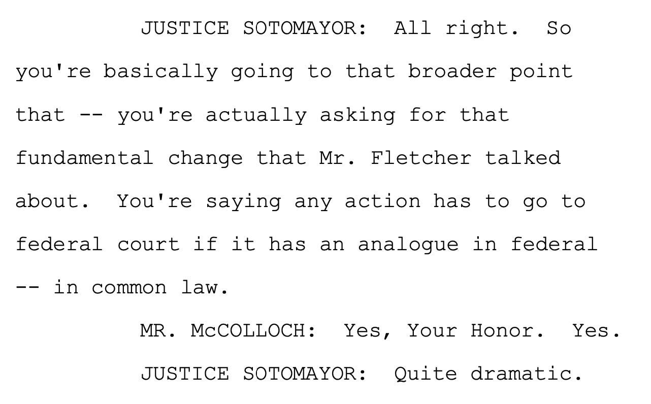 JUSTICE SOTOMAYOR: All right. So you're basically going to that broader point that -- you're actually asking for that fundamental change that Mr. Fletcher talked about. You're saying any action has to go to federal court if it has an analogue in federal -- in common law. MR. McCOLLOCH: Yes, Your Honor. Yes. JUSTICE SOTOMAYOR: Quite dramatic.