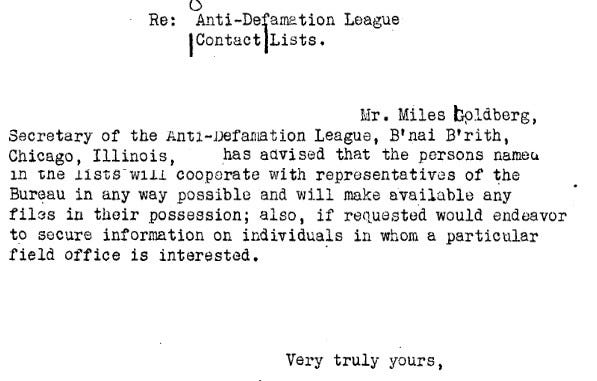 Mr. Miles Goldberg, Secretary of the Anti-Defamation League, B'nai B'rith, Chicago, Illinois, has advised that the persons named in the lists will cooperate with representatives of the Bureau in any way possible and will make available any files in their possession; also, if requested, would endeavor to secure information on individuals in whom a particular field office is interested.