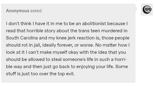 I don't think I have it in me to be an abolitionist because I read that horrible story about the trans teen murdered in South Carolina and my knee jerk reaction is, those people should rot in jail, ideally forever, or worse. No matter how I look at it I can't make myself okay with the idea that you should be allowed to steal someone's life in such a horrible way and then just go back to enjoying your life. Some stuff is just too over the top evil.