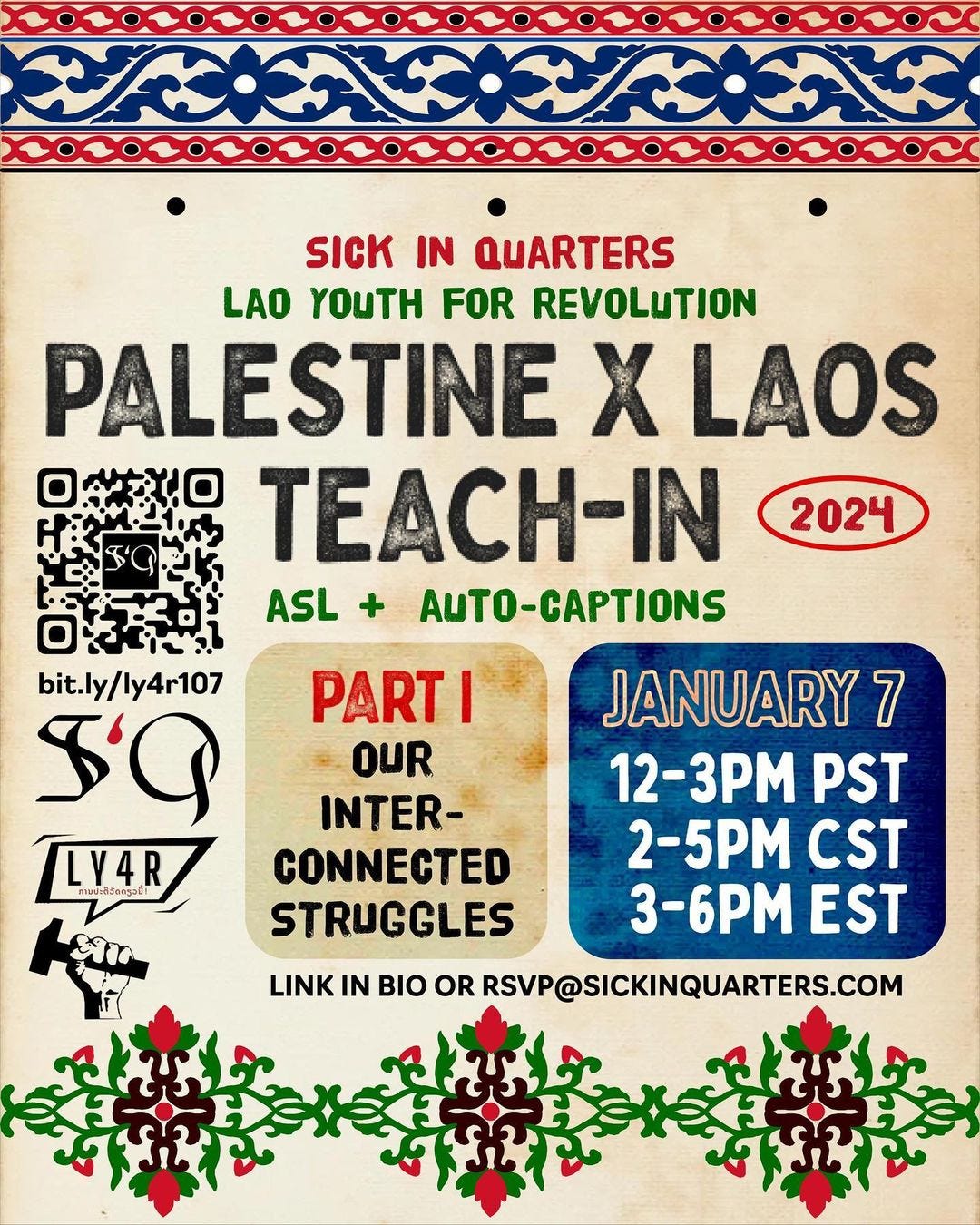 event announcement poster with an aged light paper background. Centered in the body of the poster is event information in alternating red, green, and black text in all caps woodblock stamp-style font.  The text reads from the top down, with forward slashes to indicate a new line : SICK IN QUARTERS / LAO YOUTH FOR REVOLUTION / PALESTINE X LAOS TEACH-IN 2024 ASL + AUTO-CAPTIONS [end text]. Nested beside this text is a black QR code that leads to the RSVP form when scanned, followed by the shortlink for the same form : bit.ly/ly4r107 (all lowercase). Underneath is SiQ and LY4R’s logos in black and red.  Toward the right are two text boxes, one in darker aged paper-tone and the other in indigo fabric that contain further event details. In the aged paper-tone box is the text : PART 1 / OUR INTER-/ CONNECTED / STRUGGLES. In the indigo fabric box : JANUARY 7 / 12-3PM PST / 2-5PM CST / 3-6PM EST. Beneath these two text boxes is small all caps black text that reads : LINK IN BIO OR RSVP@SICKINQUARTERS.COM.  Along the top edge of the poster is an indigo, red, black and white horizontal graphic border that references Lao sinh skirt hems, with a repeated four-point flower, vine, and chainlink pattern. Along the bottom edge is an emerald green, red and black horizontal graphic border in 3 repeated sections that references Palestinian embroidered floral tatreez.