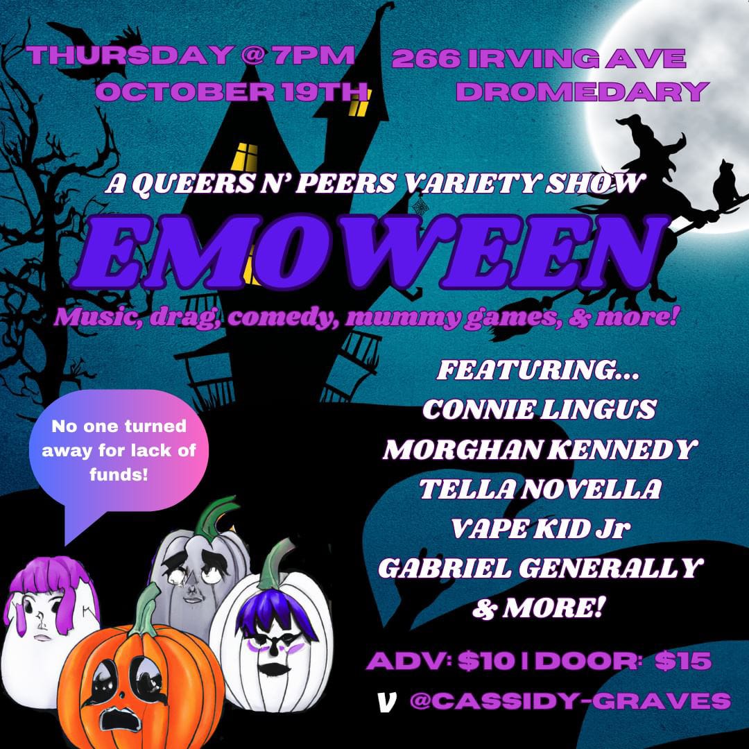 Poster for Queers N Peers: Emo-Ween variety show, Thursday October 19 at Dromedary Bar, 266 irving Avenue in Brooklyn, NY. Background is a haunted house at dusk with witch on broom and emo pumpkins in foreground saying “no one turned away for lack of funds!” Other poster text says “Music, drag, comedy, mummy games, and more! Featuring Connie Lingus, Morghan Kennedy, Tella Novella, Vape Kid Jr, Gabriel Generally. $10 advance, $15 doors, Venmo Cassidy-Graves”