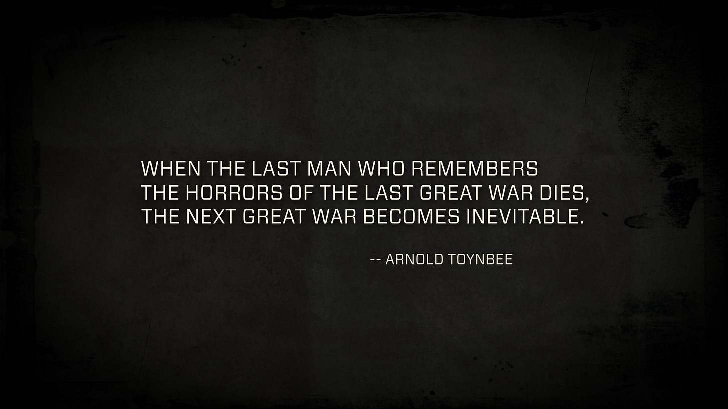 "When the last man who remembers the horrors of the last great war dies, the next great war becomes inevitable." - Arnold Toynbee