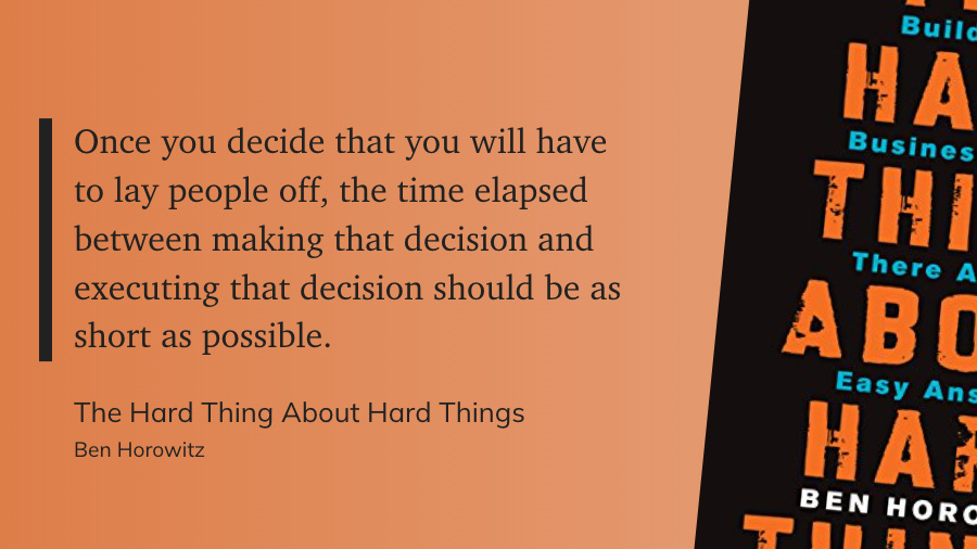 Once you decide that you will have to lay people off, the time elapsed between making that decision and executing that decision should be as short as possible. - Ben Horowitz: The Hard Thing About Hard Things