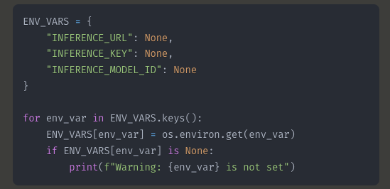 ENV_VARS = {     "INFERENCE_URL": None,     "INFERENCE_KEY": None,     "INFERENCE_MODEL_ID": None }  for env_var in ENV_VARS.keys():     ENV_VARS[env_var] = os.environ.get(env_var)     if ENV_VARS[env_var] is None:         print(f"Warning: {env_var} is not set")