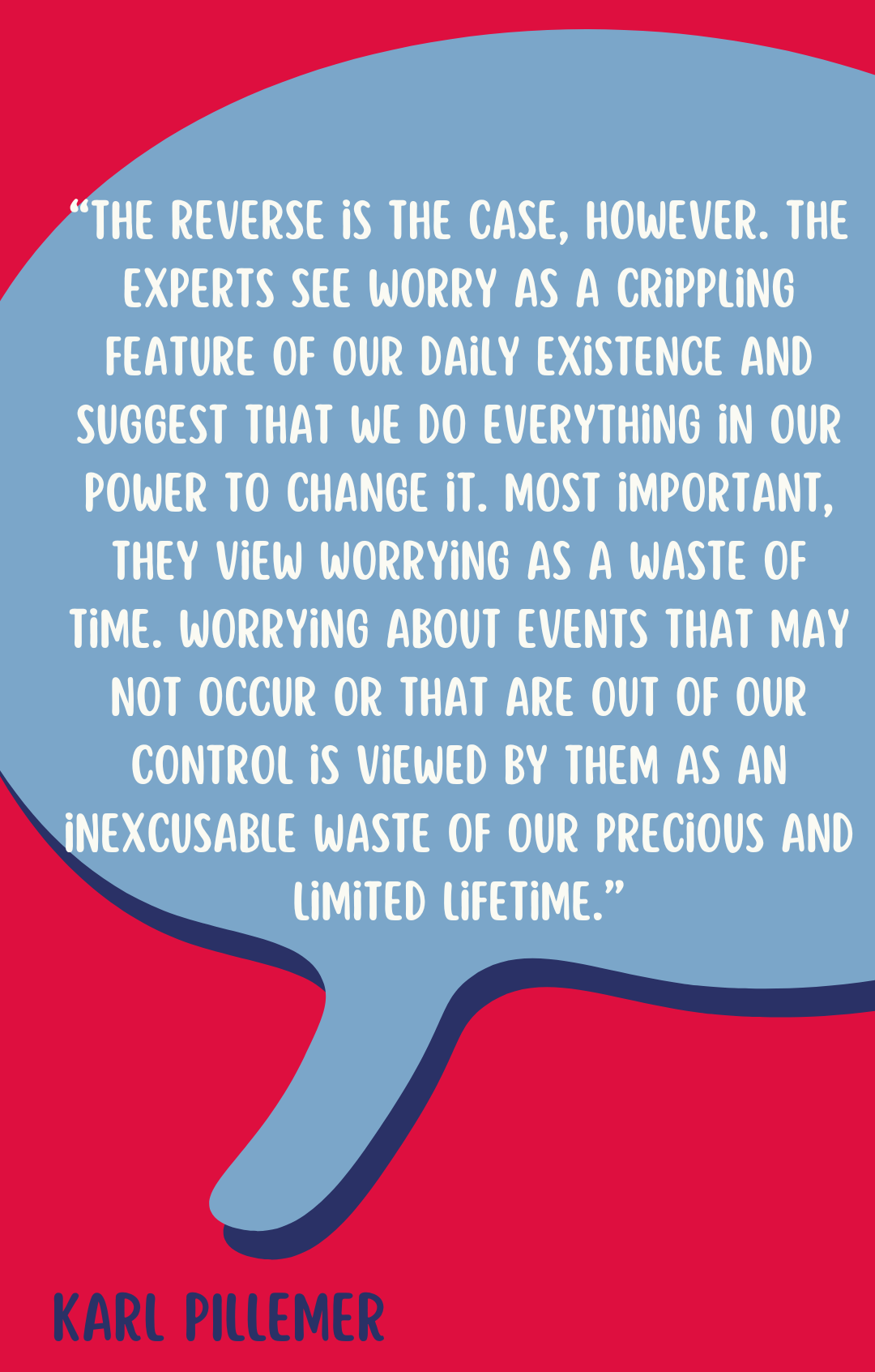 Karl Pillemer says, “The reverse is the case, however. The experts see worry as a crippling feature of our daily existence and suggest that we do everything in our power to change it. Most important, they view worrying as a waste of time. Worrying about events that may not occur or that are out of our control is viewed by them as an inexcusable waste of our precious and limited lifetime.”