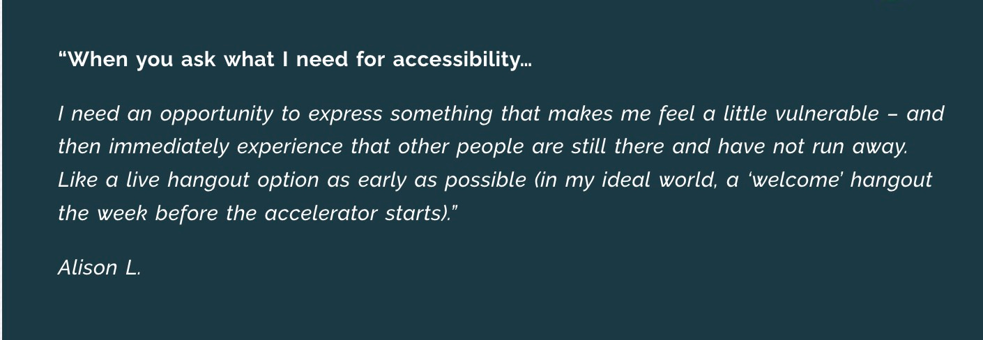 “When you ask what I need for accessibility…  ​​I need an opportunity to express something that makes me feel a little vulnerable – and then immediately experience that other people are still there and have not run away. Like a live hangout option as early as possible (in my ideal world, a ‘welcome’ hangout the week before the accelerator starts).”  Alison L.