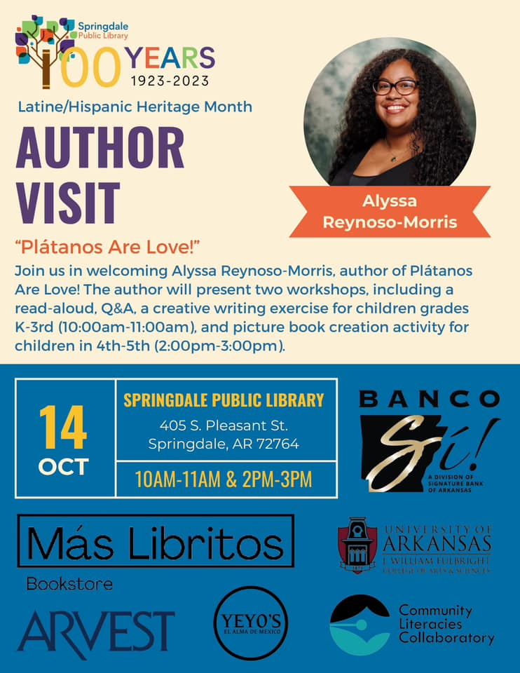 May be an image of 1 person and text that says 'Springdale Public ibrary 100 YEARS 1923-2023 Latine/Hispanic Heritage Month AUTHOR VISIT "Plátanos Are Love!" Join us in welcoming Alyssa Reynoso-Morris, author of Plátanos Are Love! The author will present two workshops, including a read-aloud, Q&A, a creative writing exercise for children grades K-3rd (10:00am-11:00am), and picture book creation activity for children in 4th-5th (2:00pm-3:00pm) Alyssa Reynoso-Morris SPRINGDALE PUBLIC LIBRARY 405 S. Pleasant St. Springdale, AR 72764 14 OCT 10AM-11AM & 2PM-3PM BANCO Si! Más Libritos Bookstore ARVEST ARKANSAS WILLAMFUEBRIGH ELEEOASTNN YEYO'S ALMADEMEXICO Community Literacies Collaboratory'