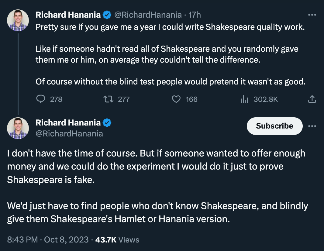 Two of the worst tweets of all time, by Richard Hanania who unfortunately writes: “Pretty sure if you gave me a year I could write Shakespeare quality work. Like if someone hadn't read all of Shakespeare and you randomly gave them me or him, on average they couldn't tell the difference. Of course without the blind test people would pretend it wasn't as good.“ And then follows that up with: “I don't have the time of course. But if someone wanted to offer enough money and we could do the experiment I would do it just to prove Shakespeare is fake. We'd just have to find people who don't know Shakespeare, and blindly give them Shakespeare's Hamlet or Hanania version.”