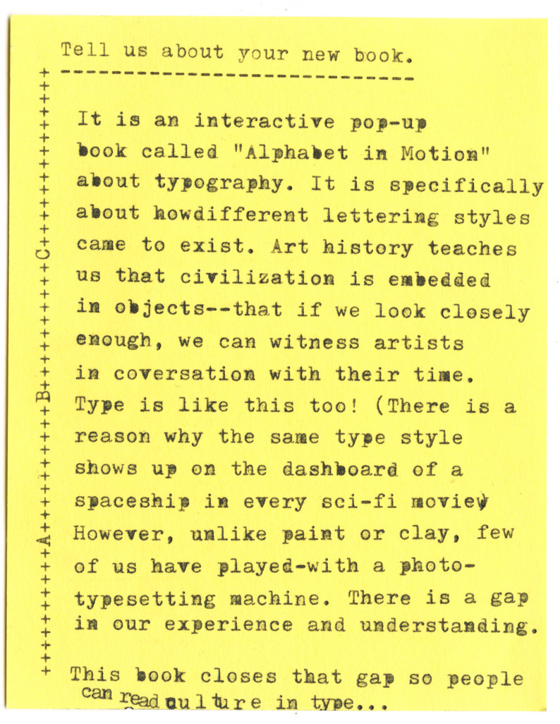 Tell us about your new book.  It is an interactive pop-up book called "Alphabet in Motion" about typography. It is specifically about how different lettering styles came to exist. Art history teaches us that civilization is embedded in objects--that if we look closely enough, we can witness artists in conversation with their time. Type is like this too! (There is a reason why the same type style shows up on the dashboard of a spaceship in every sci-fi movie However, unlike paint or clay, few of us have played-with a photo-typesetting machine. There is a gap in our experience and understanding. This book closes that gap so people can read culture in type...