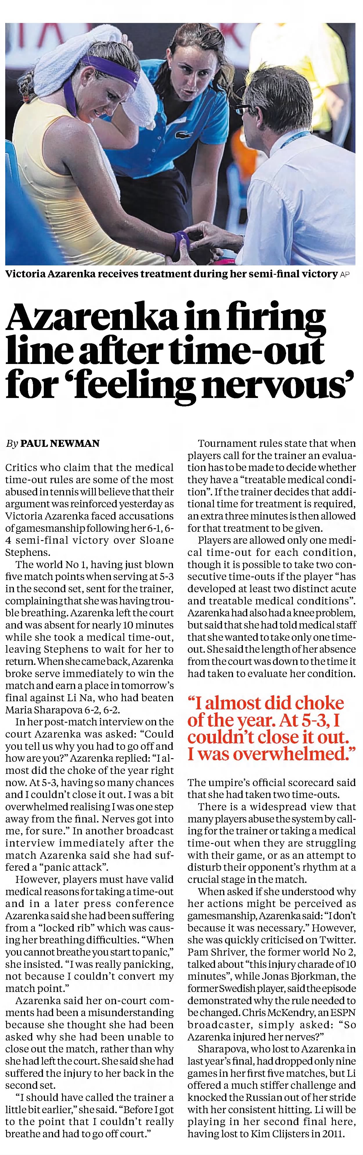 Critics who claim that the medical time-out rules are some of the most abused in tennis will believe that their argument was reinforced yesterday as Victoria Azarenka faced accusations of gamesmanship following her 6-1, 6- 4 semi-final victory over Sloane Stephens. The world No 1, having just blown five match points when serving at 5-3 in the second set, sent for the trainer, complaining that she was having trou- ble breathing. Azarenka left the court and was absent for nearly 10 minutes while she took a medical time-out, leaving Stephens to wait for her to return. When she came back, Azarenka broke serve immediately to win the match and earn a place in tomorrow’s final against Li Na, who had beaten Maria Sharapova 6-2, 6-2. In her post-match interview on the court Azarenka was asked: “Could you tell us why you had to go off and how are you?” Azarenka replied: “I al- most did the choke of the year right now. At 5-3, having so many chances and I couldn’t close it out. I was a bit overwhelmed realising I was one step away from the final. Nerves got into me, for sure.” In another broadcast interview immediately after the match Azarenka said she had suf- fered a “panic attack”. However, players must have valid medical reasons for taking a time-out and in a later press conference Azarenka said she had been suffering from a “locked rib” which was caus- ing her breathing difficulties. “When you cannot breathe you start to panic,” she insisted. “I was really panicking, not because I couldn’t convert my match point.” Azarenka said her on-court com- ments had been a misunderstanding because she thought she had been asked why she had been unable to close out the match, rather than why she had left the court. She said she had suffered the injury to her back in the second set. “I should have called the trainer a little bit earlier,” she said. “Before I got to the point that I couldn’t really breathe and had to go off court.” Tournament rules state that when players call for the trainer an evalua- tion has to be made to decide whether they have a “treatable medical condi- tion”. If the trainer decides that addi- tional time for treatment is required, an extra three minutes is then allowed for that treatment to be given. Players are allowed only one medi- cal time-out for each condition, though it is possible to take two con- secutive time-outs if the player “has developed at least two distinct acute and treatable medical conditions”. Azarenka had also had a knee problem, but said that she had told medical staff that she wanted to take only one time- out. She said the length of her absence from the court was down to the time it had taken to evaluate her condition. The umpire’s official scorecard said that she had taken two time-outs. There is a widespread view that many players abuse the system by call- ing for the trainer or taking a medical time-out when they are struggling with their game, or as an attempt to disturb their opponent’s rhythm at a crucial stage in the match. When asked if she understood why her actions might be perceived as gamesmanship, Azarenka said: “I don’t because it was necessary.” However, she was quickly criticised on Twitter. Pam Shriver, the former world No 2, talked about “this injury charade of 10 minutes”, while Jonas Bjorkman, the former Swedish player, said the episode demonstrated why the rule needed to be changed. Chris McKendry, an ESPN broadcaster, simply asked: “So Azarenka injured her nerves?” Sharapova, who lost to Azarenka in last year’s final, had dropped only nine games in her first five matches, but Li offered a much stiffer challenge and knocked the Russian out of her stride with her consistent hitting. Li will be playing in her second final here, having lost to Kim Clijsters in 2011. Azarenka in firing line after time-out for ‘feeling nervous’ By Paul NewmaN “I almost did choke of the year. At 5-3, I couldn’t close it out. I was overwhelmed.” Victoria Azarenka receives treatment during her semi-final victory ap